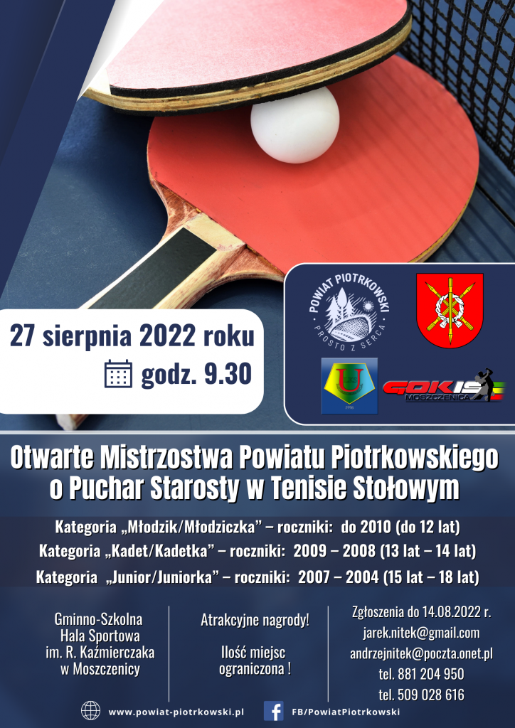 27 sierpnia 2022 roku godz. 9.30 Otwarte Mistrzostwa Powiatu Piotrkowskiego o Puchar Starosty w Tenisie Stołowym Kategoria „Młodzik/Młodziczka” – roczniki: do 2010 (do 12 lat) Kategoria „Kadet/Kadetka” – roczniki: 2009 – 2008 (13 lat – 14 lat) Kategoria „Junior/Juniorka” – roczniki: 2007 – 2004 (15 lat – 18 lat) Gminno-Szkolna Hala Sportowa im. R. Kaźmierczaka w Moszczenicy Atrakcyjne nagrody! Ilość miejsc ograniczona ! Zgłoszenia do 14.08.2022 r. jarek.nitek@gmail.com andrzejnitek@poczta.onet.pl tel. 881 204 950 tel. 509 028 616 www.powiat-piotrkowski.pl FB/PowiatPiotrkowski
