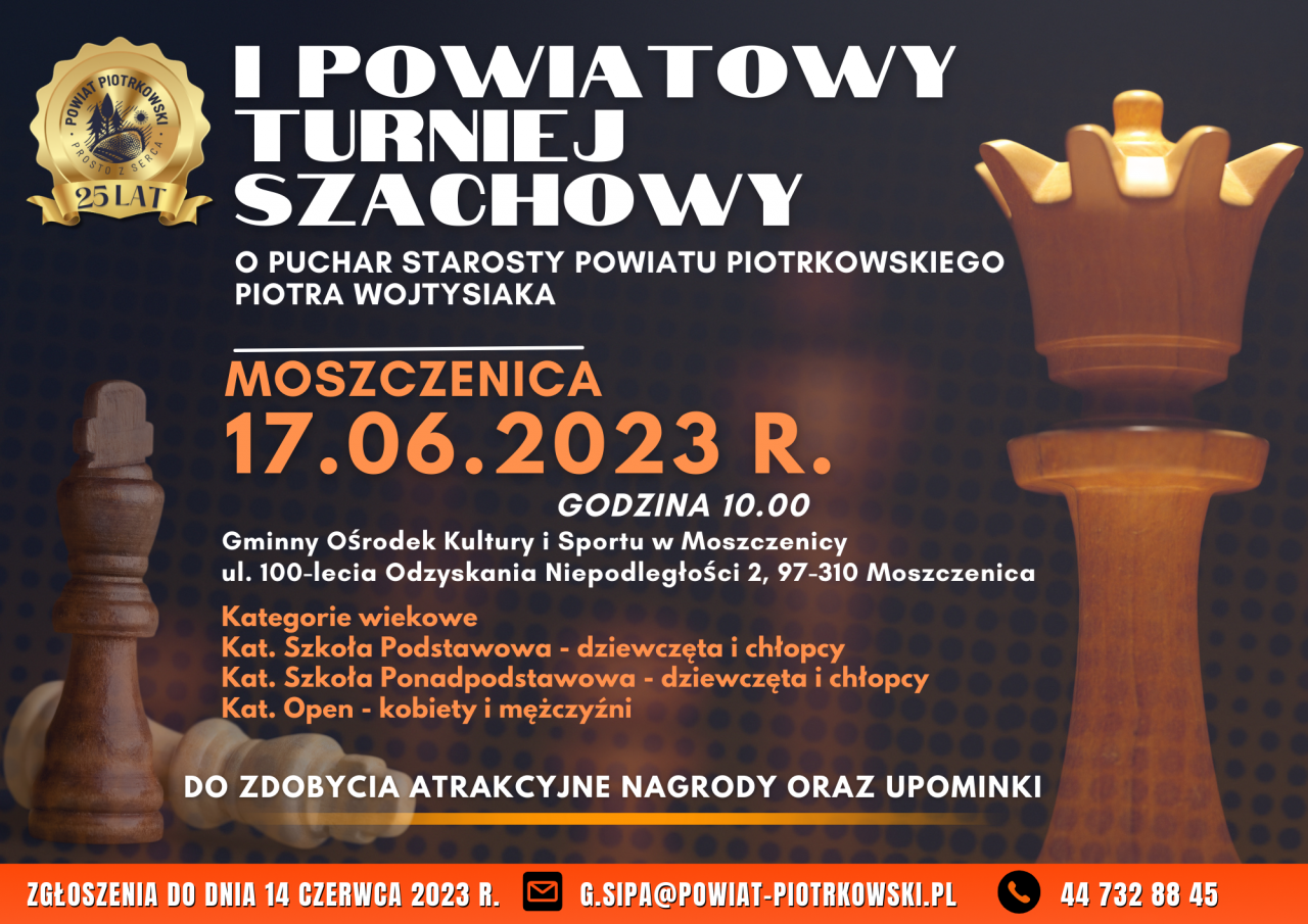 I POWIATOWY TURNIEJ SZACHOWY O PUCHAR STAROSTY POWIATU PIOTRKOWSKIEGO PIOTRA WOJTYSIAKA MOSZCZENICA 17.06.2023 R. GODZINA 10.00 Gminny Ośrodek Kultury i Sportu w Moszczenicy ul. 100-lecia Odzyskania Niepodległości 2, 97-310 Moszczenica Kategorie wiekowe Kat. Szkoła Podstawowa - dziewczęta i chłopcy Kat. Szkoła Ponadpodstawowa - dziewczęta i chłopcy Kat. Open - kobiety i mężczyźni DO ZDOBYCIA ATRAKCYJNE NAGRODY ORAZ UPOMINKI ZGŁOSZENIA DO DNIA 14 CZERWCA 2023 R. G.SIPA@POWIAT-PIOTRKOWSKI.PL 44 732 88 45 Plakat I Powiatowego Turnieju Szachowego o Puchar Starosty Powiatu Piotrkowskiego Piotra Wojtysiak, w tle (ciemne) kilka figur szachowych. W lewym górnym rogu (złote) logo Powiatu Piotrkowskiego Prosto z serca wraz z tekstem Na dole plakatu znajduje się termin zgłoszeń do zawodów sportowych, numer telefonu oraz adres e-mail.