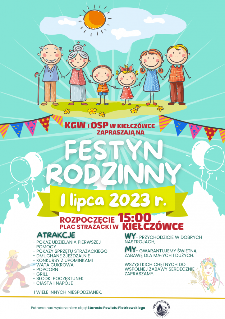 Duży niebiesko biały plakat z motywem chmur i balonów. Pośrodku u góry wizerunek rodziny trzymającej się za ręce w blasku słońca. Pod nimi w otoczeniu girlandy napis KGW i OSP w Kiełczówce zapraszają na Festyn Rodzinny. Poniżej na żółtym tle data wydarzenia 1 lipca 2023 rok. Niżej czerwony napis „Rozpoczęcie 15:00 Plac Strażacki w Kiełczówce”. Po lewej stronie atrakcje wydarzenia: pokaz udzielania pierwszej pomocy, pokazy sprzętu strażackiego, dmuchane zjeżdżalnie, konkursy z upominkami, wata cukrowa, popcorn, grill, słodki poczęstunek, ciasta i napoje i wiele innych niespodzianek. Po prawej stronie napis: wy - przychodzicie w dobrych nastrojach, my - gwarantujemy świetną zabawę dla małych i dużych. Poniżej napis: Wszystkich chętnych do wspólnej zabawy serdecznie zapraszamy. Na samym dole pośrodku napis: Patronat nad wydarzeniem objął Starosta Powiatu Piotrkowskiego, obok logo Powiat Piotrkowski Prosto z serca.