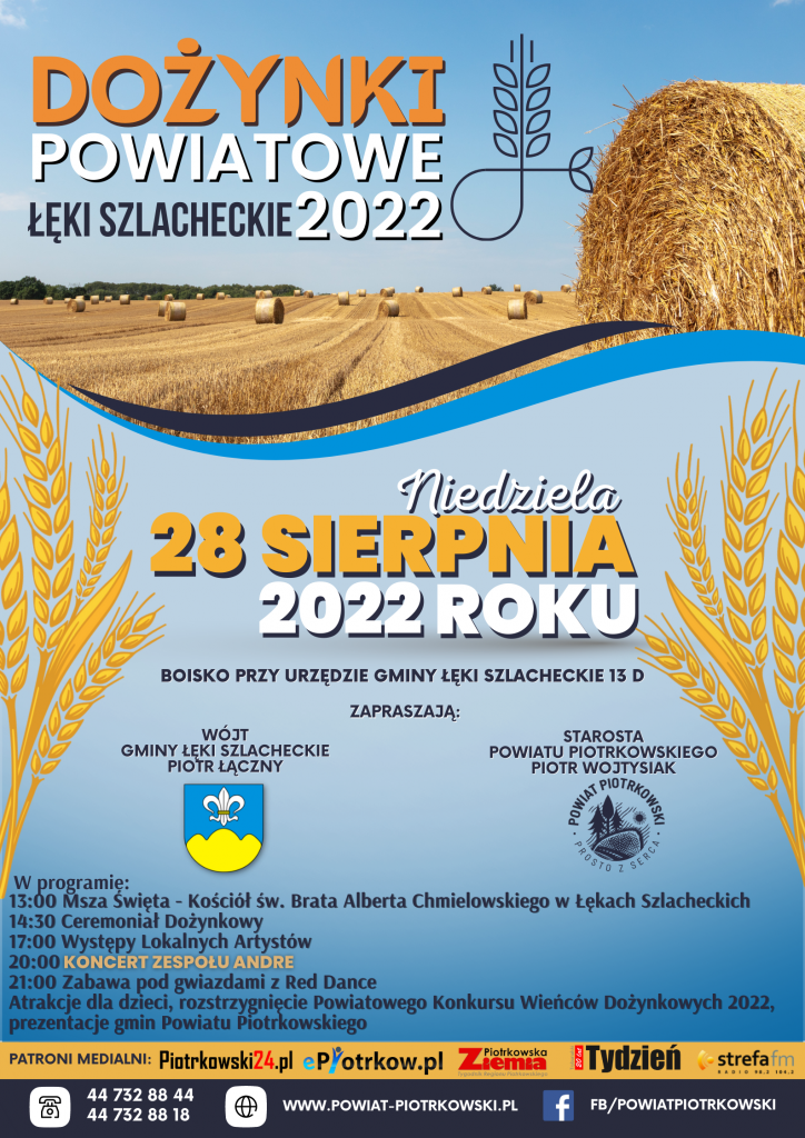 DOŻYNKI POWIATOWE ŁĘKI SZLACHECKIE 2022 Niedziela 28 sierpnia 2022 roku boisko przy urzędzie gminy łęki szlacheckie 13 d zapraszają Wójt  Gminy Łęki Szlacheckie  Piotr Łączny   starosta  powiatu piotrkowskiego  piotr wojtysiak   W programie: 13:00 Msza Święta - Kościół św. Brata Alberta Chmielowskiego w Łękach Szlacheckich  14:30 Ceremoniał Dożynkowy  17:00 Występy Lokalnych Artystów  20:00 Koncert Zespołu Andre  21:00 Zabawa pod gwiazdami z Red Dance  Atrakcje dla dzieci, rozstrzygnięcie Powiatowego Konkursu Wieńców Dożynkowych 2022,  prezentacje gmin Powiatu Piotrkowskiego 