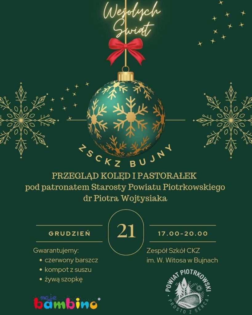  ZSCKZ BUJNY Przegląd kolęd i pastorałek pod patronatem Starosty Powiatu Piotrkowskiego dr Piotra Wojtysiaka 21 grudzień, od 17 do 20 Gwarantujemy: czerwony barszcz, kompot z suszu, żywą szopkę Zespół Szkół CKZ im.W. Witosa w Bujnach   Logo Bambino, logo Powiat Piotrkowski Prosto z Serca 