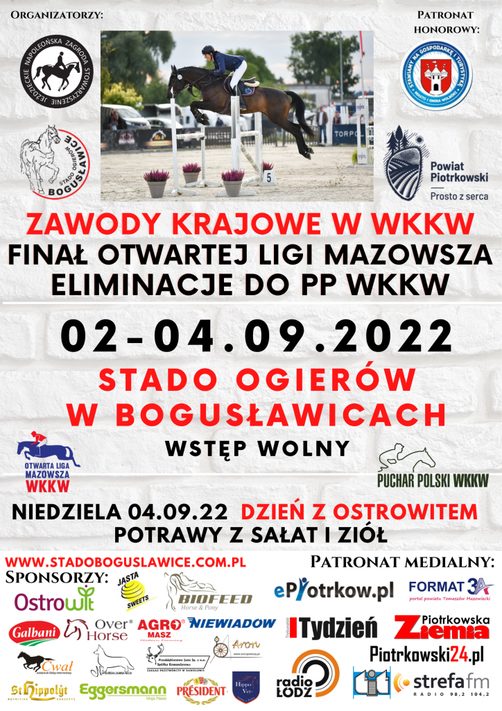 ZAWODY KRAJOWE w WKKW FINAŁ OTWARTEJ LIGI MAZOWSZA ELIMINACJE DO PP WKKW 02-04.09.2022 STADO OGIERÓW W BOGUSŁAWICACH WSTĘP WOLNY MAZOWSZA WKKW PUCHAR POLSKI WKKW NIEDZIELA 04.09.22 DZIEŃ z OSTROWITEM POTRAWY z SAŁAT ZIÓŁ WWW.STADOBOGUSLAWICE.COM.PL