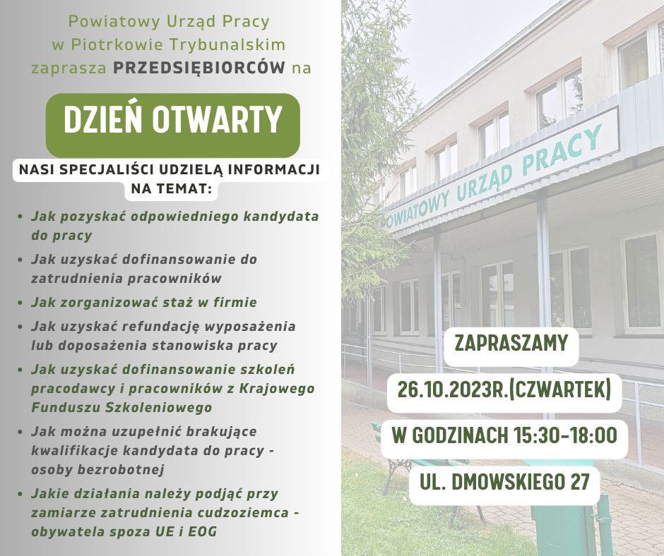 ZAPROSZENIE Powiatowy Urząd Pracy w Piotrkowie Trybunalskim zaprasza Przedsiębiorców na DZIEŃ OTWARTY 26 października 2023r. (czwartek) w godzinach 15:30 – 18:00 ul. Dmowskiego 27 Nasi specjaliści udzielą następujących informacji: - jak pozyskać odpowiedniego kandydata do pracy? - jak uzyskać dofinansowanie do zatrudnienia pracownika ? - jak zorganizować staż w firmie ? - jak uzyskać refundację wyposażenia lub doposażenia stanowiska Pracy ? - jak uzyskać z Krajowego Funduszu Szkoleniowego, dofinansowanie szkoleń pracodawcy i pracowników ? - jak można uzupełnić brakujące kwalifikacje kandydata do pracy – osoby bezrobotnej? - jakie działania należy podjąć przy zamiarze zatrudnienia cudzoziemca – obywatela spoza UE i EOG ? ZAPRASZAMY