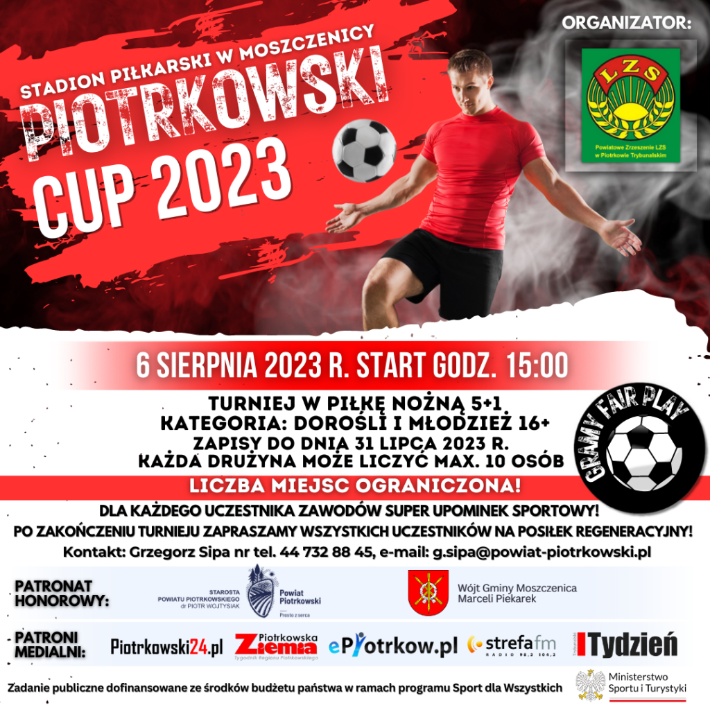 Grafika w kolorze biało czerwonej ze zdjęciem piłkarza oraz piłki. stadion piłkarski w Moszczenicy  piotrkowski cup 2023. Logo Powiatowego Zrzeszenia LZS w Piotrkowie Trybunalskim. 6 sierpnia 2023 r. start godz. 15:00  TURNIEJ W PIŁKĘ NOŻNĄ 5+1  ZAPISY DO DNIA 31 LIPCA 2023 R.  KAŻDA DRUŻYNA MOŻE LICZYĆ MAX. 10 OSÓB  LICZBA MIEJSC OGRANICZONA!  DLA KAŻDEGO UCZESTNIKA ZAWODÓW SUPER UPOMINEK SPORTOWY!  PO ZAKOŃCZENIU TURNIEJU ZAPRASZAMY WSZYSTKICH UCZESTNIKÓW NA POSIŁEK REGENERACYJNY!  KONTAKT: GRZEGORZ SIPA NR TEL. 44 732 88 45, E-MAIL: G.SIPA@POWIAT-PIOTRKOWSKI.PL  PATRONAT HONOROWY: STAROSTA POWIATU PIOTRKOWSKIEGO DR PIOTR WOJTYSIAK, LOGO POWIATU PIOTRKOWSKIEGO PROSTO Z SERCA HERB GMINY MOSZCZENICA WÓJT GMINY MOSZCZENICA MARCELI PIEKAREK  PATRONI MEDIALNI: PIOTRKOWSKI24.PL, ZIEMIA PIOTRKOWSKA, EPIOTRKOW.PL, STREFA FM, TYDZIEŃ TRYBUNALSKI ZADANIE PUBLICZNE DOFINANSOWANE ZE ŚRODKÓW BUDŻETU PAŃSTWA W RAMACH PROGRAMU SPORT DLA WSZYSTKICH LOGO MINISTERSTWA SPORTU I TURYSTYKI 