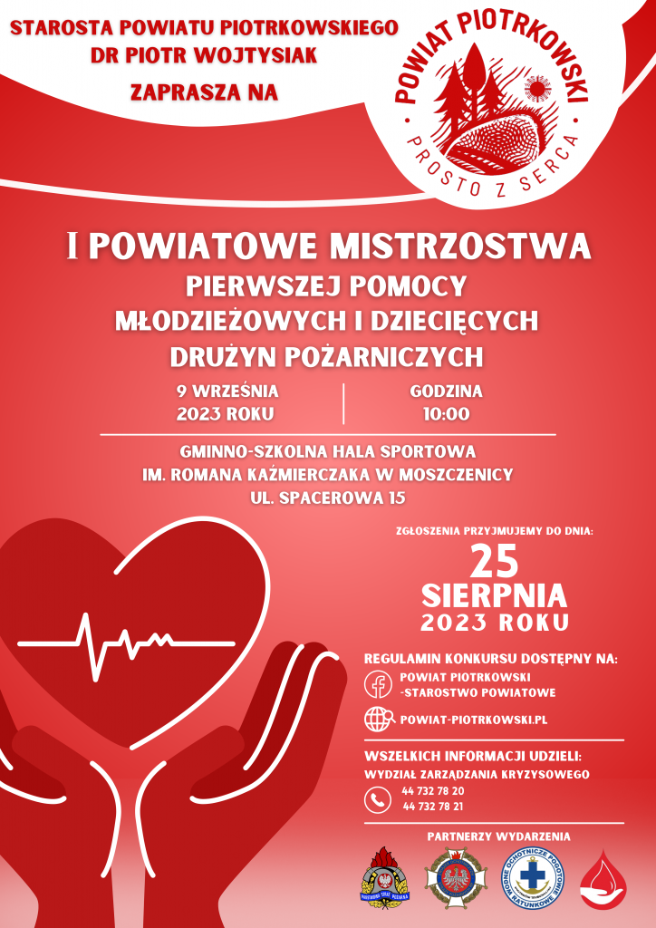 Plakat zapraszający do wzięcia udziału w Pierwszych Powiatowych Mistrzostwach Pierwszej Pomocy Młodzieżowych i Dziecięcych Drużyn Pożarniczych. Mistrzostwa odbędą się 9 września 2023 roku o godzinie 10:00 w Gminno-Szkolnej Hali Sportowej im. Romana Kaźmierczaka w Moszczenicy, ul. Spacerowa 15. Zgłoszenia konkursowe przyjmujemy do dnia 25 sierpnia 2023 roku. Regulamin konkursu dostępny jest na profilu Powiat Piotrkowski- Starostwo Powiatowe na portalu Facebook i na stronie internetowej Powiatu Piotrkowskiego. Wszelkich dodatkowych informacji udzieli Wydział Zarządzania Kryzysowego pod numerami 44 732 78 20 i 44 732 78 21. Partnerzy wydarzenia to Komenda Miejska Państwowej Straży Pożarnej w Piotrkowie Trybunalskim, Zarząd Oddziału Powiatowego Związku Ochotniczych Straży Pożarnych w Piotrkowie Trybunalskim, Rejonowe Wodne Ochotnicze Pogotowie Ratunkowe w Piotrkowie Trybunalskim, SHDK Krwinka.