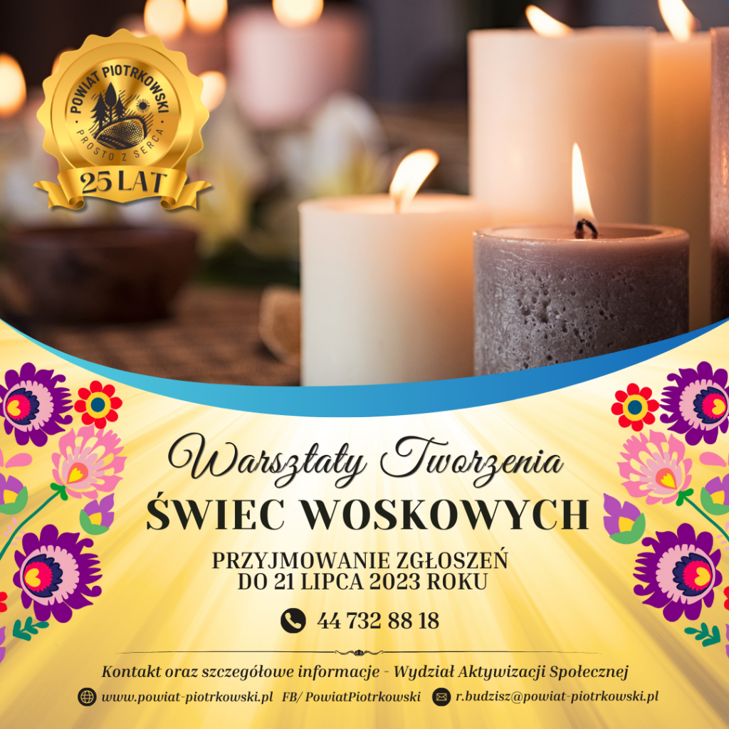Duży plakat ze złotym tłem z motywem świateł oraz obrazkami z motywem folkloru. Z lewej strony duże, złote logo „Powiat Piotrkowski - Prosto z Serca, 25 lat” W tle zdjęcie kilku zapalonych świec. ”. Poniżej czarny napis „Warsztaty Tworzenia Świec Woskowych”. Przyjmowanie zgłoszeń do 21 lipca 2023 roku. Numer telefonu: 44 732 88 18. Poniżej napis „Kontakt oraz szczegółowe informacje – Wydział Aktywizacji Społecznej” Strona internetowa: www.powiat-piotrkowski.pl , FB/PowiatPiotrkowski, e-mail: r.budzisz@powiat-piotrkowski.pl