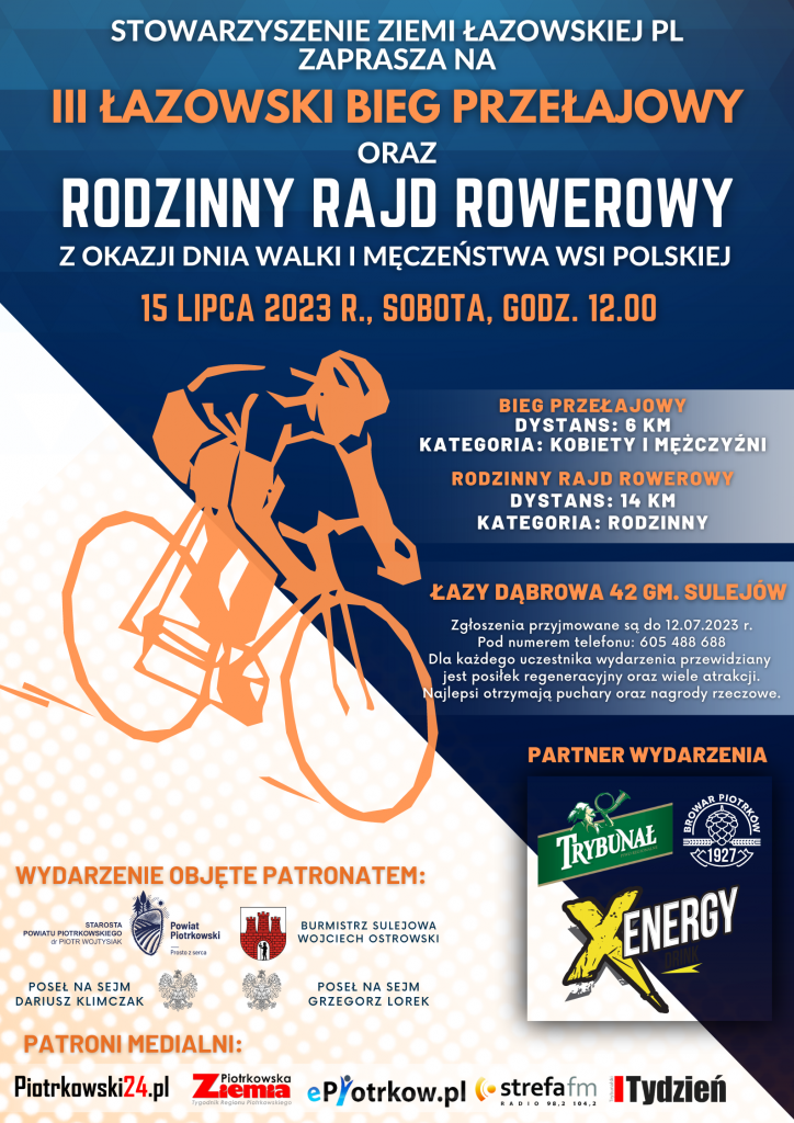 Stowarzyszenie  Ziemi Łazowskiej PL zaprasza na III Łazowski Bieg Przełajowy oraz Rodzinny Rajd Rowerowy z okazji Dni Walki i Męczeństwa Wsi Polskiej Termin: 16 lipca 2023 r./sobota/ godz. 12:00 Miejsce: Łazy Dąbrowa 42/ gm. Sulejów Kategorie: - bieg przełajowy/ dystans 6 km/mężczyźni i kobiety - rodzinny rajd rowerowy /dystans 14 km/ rodzinny Zgłoszenia przyjmowane są do 12.07.2023 r. Pod numerem telefonu: 605 488 688 Dla każdego uczestnika wydarzenia przewidziany, jest posiłek regeneracyjny oraz wiele atrakcji. Najlepsi otrzymają puchary oraz nagrody rzeczowe. Partner wydarzenia: - Trybunał - Browar Piotrków - XEnergy Wydarzenie objęte patronatem: Starosty Powiatu Piotrkowskiego Piotr Wojtysiak Burmistrz Sulejowa Wojciech Ostrowski Poseł na Sejm Dariusz Klimczak Poseł na Sejm Grzegorz Lorek Patroni medialni: Piotrkowski 24 Ziemia Piotrkowska Epiotrkow Strefa Fm Tydzień Trybunalski