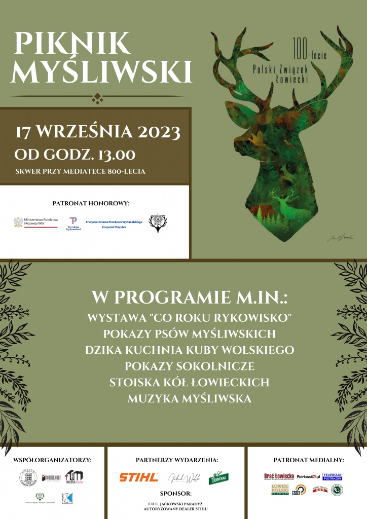 PIKNIK MYŚLIWSKI 17 WRZEŚNIA 2023 OD GODZ. 13.00 SKWER PRZY MEDIATECE 800-LECIA 100-lecie POLSKI ZWIĄZEK ŁOWIECKI PATRONAT HONOROWY Ministerstwo Rolnictwa i Rozwoju Wsi Prezydent Miasta Piotrkowa Trybunalskiego Krzysztof Chojniak PZŁ W PROGRAMIE M.IM. WYSTAWA ,,CO ROKU RYKOWISKO” POKAZY PSÓW MYŚLIWSKICH DZIKA KUCHNIA KUBY WOLSKIEGO POKAZY SOKOLNICZE STOISKA KÓŁ ŁOWIECKICH MUZYKA MYŚLIWSKA Współorganizatorzy m.in. Mediateka, Muzeum Partnerzy Wydarzenia m.in. STIHL,Jakub Wolski Sponsor;Jackowski Paradyż PATRONAT MEDIALNY m.in. Brać Łowiecka, Piotrkowie 24.pl, Telewizja Piotrków
