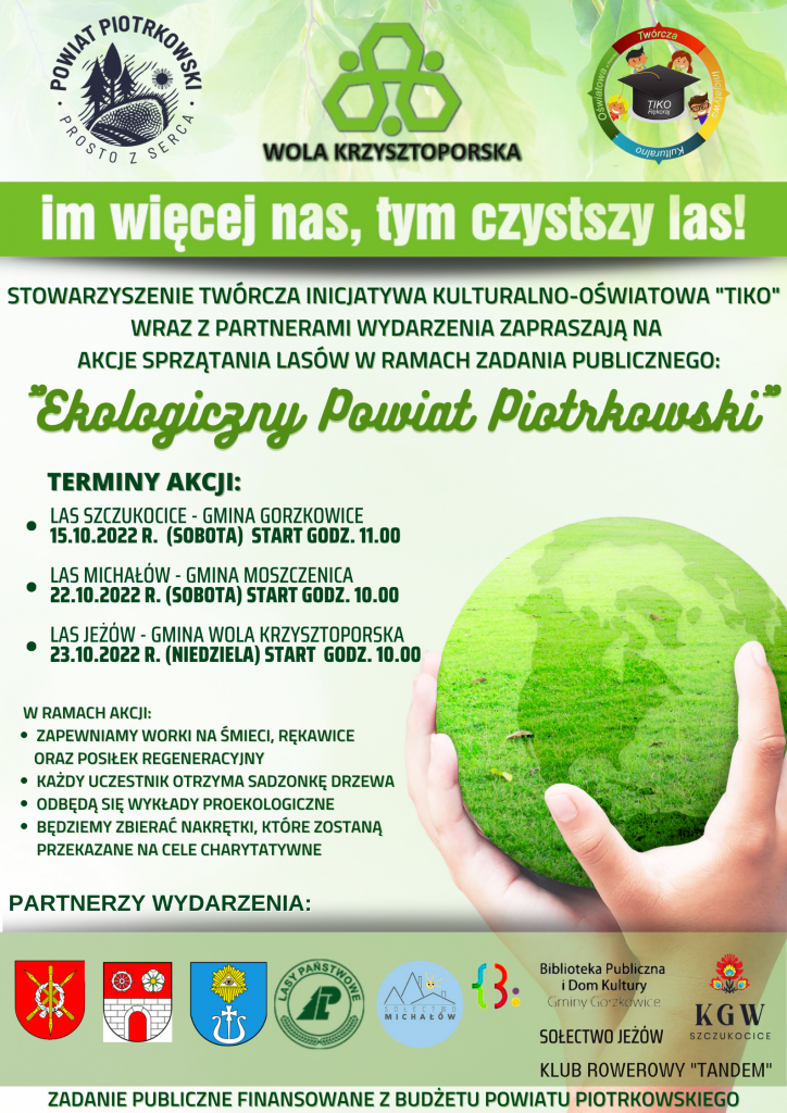 Grafika w kolorach zieleni.   STOWARZYSZENIE TWÓRCZA INICJATYWA KULTURALNO-OŚWIATOWA "TIKO"  WRAZ Z PARTNERAMI WYDARZENIA ZAPRASZAJĄ NA AKCJE SPRZĄTANIA LASÓW W RAMACH ZADANIA PUBLICZNEGO:  "Ekologiczny Powiat Piotrkowski"  Terminy akcji: LAS SZCZUKOCICE - GMINA GORZKOWICE  15.10.2022 r. (SOBOTA) START GODZ. 11.00  LAS MICHAŁÓW - GMINA MOSZCZENICA  22.10.2022 r. (SOBOTA) START GODZ. 10.00  LAS JEŻÓW - GMINA WOLA KRZYSZTOPORSKA  23.10.2022 r. (NIEDZIELA) START godz. 10.00  W RAMACH AKCJI:      ZAPEWNIAMY WORKI NA ŚMIECI, RĘKAWICE     ORAZ POSIŁEK REGENERACYJNY     KAŻDY UCZESTNIK OTRZYMA SADZONKĘ DRZEWA     ODBĘDĄ SIĘ WYKŁADY PROEKOLOGICZNE     BĘDZIEMY ZBIERAĆ NAKRĘTKI, KTÓRE ZOSTANĄ PRZEKAZANE NA CELE CHARYTATYWNE  PARTNERZY WYDARZENIA: Gmina Moszczenica, Gmina Gorzkowice, Gmina Wola Krzysztoporska, Lasy Państwowe, Sołectwo Michałów, KGW Szczukocice, Klub Rowerowy Tandem. Sołectwo Jeżów, Biblioteka Publiczna i Dom Kultury Gminy Gorzkowice  ZADANIE PUBLICZNE FINANSOWANE Z BUDŻETU POWIATU PIOTRKOWSKIEGO