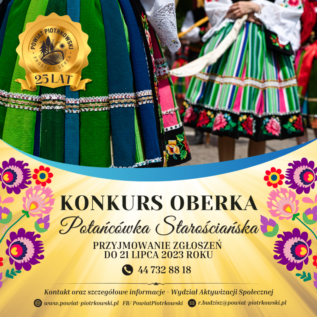 Duży plakat ze złotym tłem z motywem świateł oraz obrazkami z motywem folkloru. Z lewej strony duże, złote logo „Powiat Piotrkowski - Prosto z Serca, 25 lat” W tle zdjęcie dwóch kobiet w stroju ludowym. ”. Poniżej czarny napis „Konkurs Oberka Potańcówka Starościańska” Przyjmowanie zgłoszeń do 21 lipca 2023 roku. Numer telefonu: 44 732 88 18. Poniżej napis „Kontakt oraz szczegółowe informacje – Wydział Aktywizacji Społecznej” Strona internetowa: www.powiat-piotrkowski.pl , FB/PowiatPiotrkowski, e-mail: r.budzisz@powiat-piotrkowski.pl