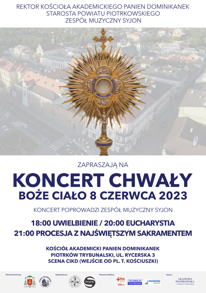 REKTOR KOŚCIOŁA AKADEMICKIEGO PANIEN DOMINIKANEK STAROSTA POWIATU PIOTRKOWSKIEGO ZESPÓŁ MUZYCZNY SYJON Obraz Monstrancji w tle panorama Piotrkowa Trybunalskiego ZAPRASZAJĄ NA KONCERT CHWAŁY BOŻE CIAŁO 8 CZERWCA 2023 KONCERT POPROWADZI ZESPÓŁ MUZYCZNY SYJON 18:00 UWIELBIENIE / 20:00 EUCHARYSTIA 21:00 PROCESJA Z NAJŚWIĘTSZYM SAKRAMENTEM KOŚCIÓŁ AKADEMICKI PANIEN DOMINIKANEK PIOTRKÓW TRYBUNALSKI, UL. RYCERSKA 3 SCENA CIKD (WEJŚCIE OD PL. T. KOŚCIUSZKI) Patronat honorowy Organizatorzy Patronat medialny PARTNER Herb Rektorat Kościoła Akademickiego Panien RADIO PLUS AKADEMIA PIOTRKOWSKA Dominikanek pw. Matki Bożej Śnieżn TELEWIZJA PIOTRKÓW W PIOTRKOWIE TRYBUNALSKIM POWIAT PIOTRKOWSKI SYJON niedziela łódzka PROSTO Z SERCA