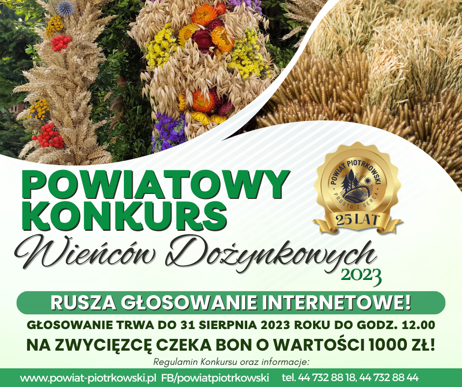  W tle zdjęcia wieńców dożynkowych, logo Powiatu Piotrkowskiego z okazji 25 lecia powiatu.   Powiatowy konkurs Wieńców Dożynkowych 2023  Rusza głosowanie internetowe. Głosowanie trwa do 31 sierpnia do godziny 12. Na zwycięzcę ceka bon o wartości 1000 zł.  Regulamin konkursu oraz informacje:  www.powiat-piotrkowski.pl FB/powiat piotrkowski     44 732 88 18, 44 732 88 44