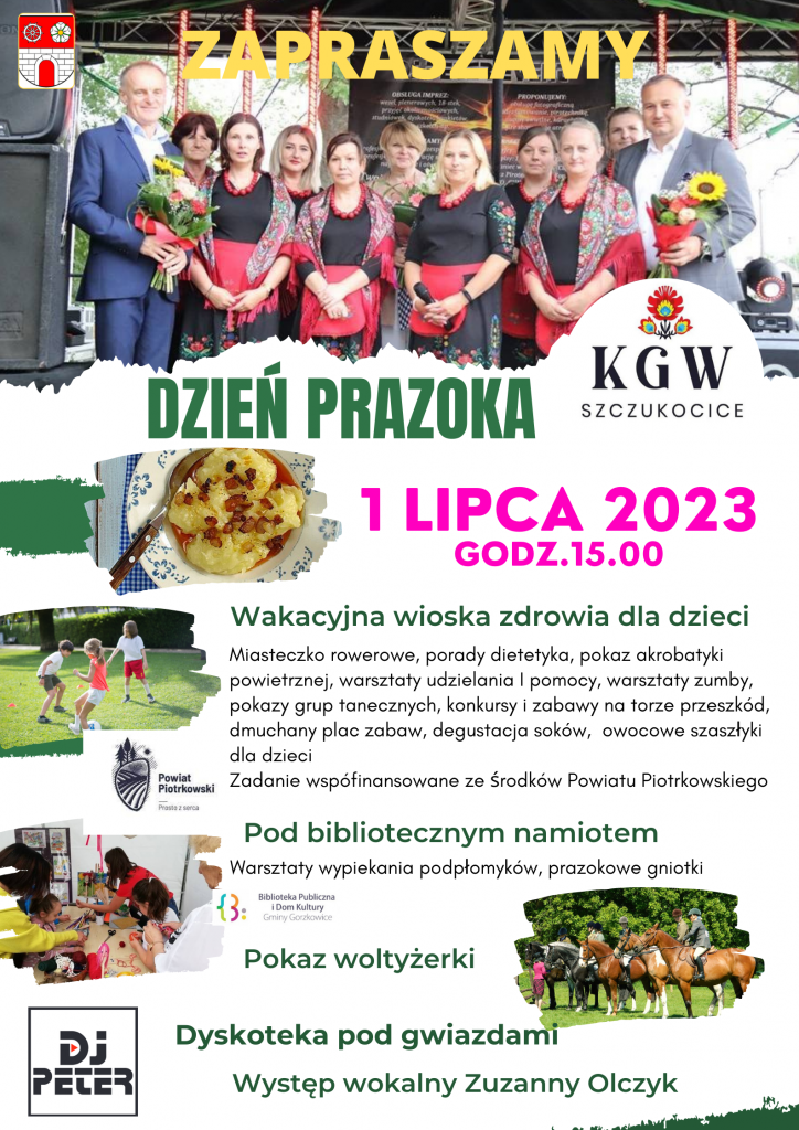 Duży plakat z białym tłem. U góry duży żółty napis „Zapraszamy", w tle zdjęcie członkiń KGW Szczukocice wraz ze Starostą Powiatu Piotrkowskiego oraz Wójtem Gminy Gorzkowice. Po lewej na zdjęciu herb gminy Gorzkowice. Poniżej napis: ,,Dzień Prazoka" wraz ze zdjęciem „prazoków”. Obok logo KGW Szczukocice. Poniżej data wydarzenia: 1 lipca 2023, godzina 15:00. Poniżej zielony napis określający atrakcje wraz z opisami: Wakacyjna wioska zdrowia dla dzieci: Miasteczko rowerowe, porady dietetyka, pokaz akrobatyki powietrznej, warsztaty udzielania pomocy, warsztaty zumby, pokazy grup tanecznych, konkursy i zabawy na torze przeszkód, dmuchany plac zabaw, degustacja soków, owocowe szaszłyki dla dzieci Poniżej logo Powiat Piotrkowski Prosto Z Serca oraz napis Zadanie współfinansowane ze środków Powiatu Piotrkowskiego; Pod bibliotecznym namiotem; warsztaty wypiekania podpłomyków, prazokowe gniotki. Poniżej logo Biblioteka Publiczna i Dom Kultury Gminy Gorzkowice. Pokaz woltyżerki; Dyskoteka pod gwiazdami; Występ wokalny Zuzanny Olczyk. Po lewej stronie plakatu umieszczone trzy zdjęcia przedstawiające atrakcje wydarzenia; poniżej logo DJ PETER; po prawej stronie zdjęcie jeźdźców na koniach.