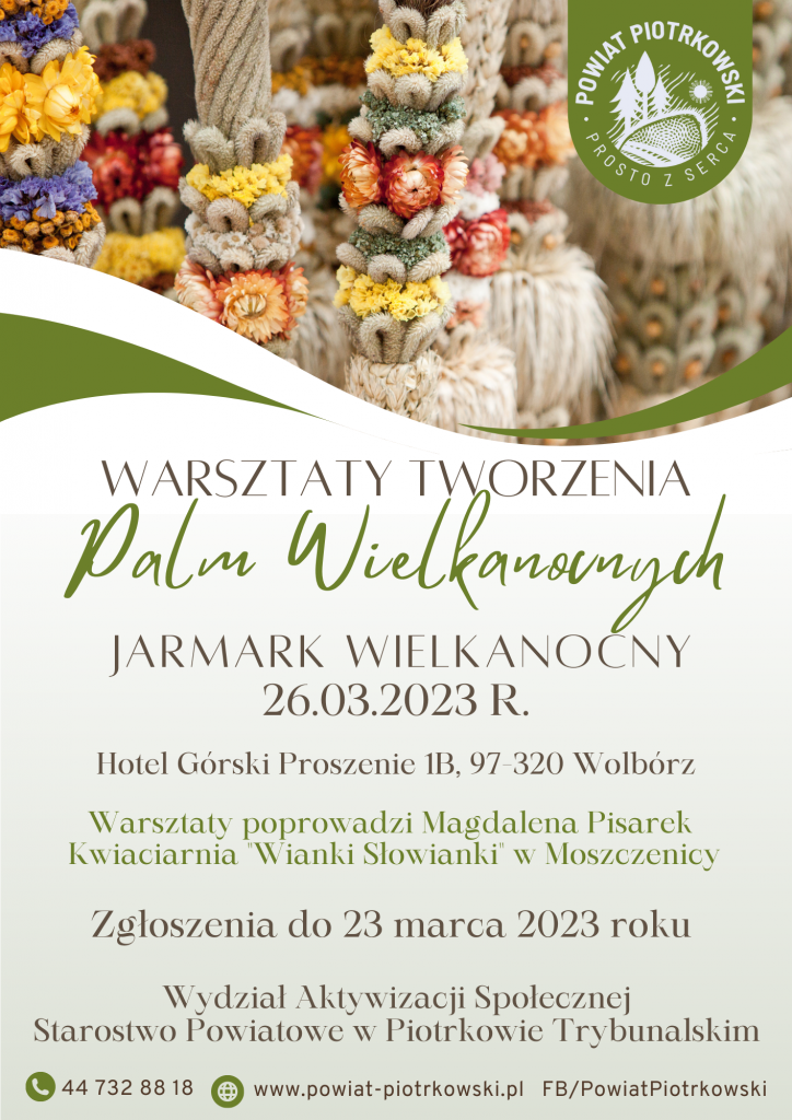 Logo Powiat Piotrkowski "Prosto z serca" Na zdjęciach palmy wielkanocne. WARSZTATY TWORZENIA Palm Wielkanocnych JARMARK WIELKANOCNY 26.03.2023 R. Hotel Górski Proszenie 1B, 97-320 Wolbórz Warsztaty poprowadzi Magdalena Pisarek Kwiaciarnia "Wianki Słowianki" w Moszczenicy Zgłoszenia przyjmowane są do 23 marca przez Wydział Aktywizacji Społecznej Starostwo Powiatowe w Piotrkowie Trybunalskim Telefon: 44 732 88 18 Strona internetowa: www.powiat-piotrkowski.pl FB/ PowiatPiotrkowski