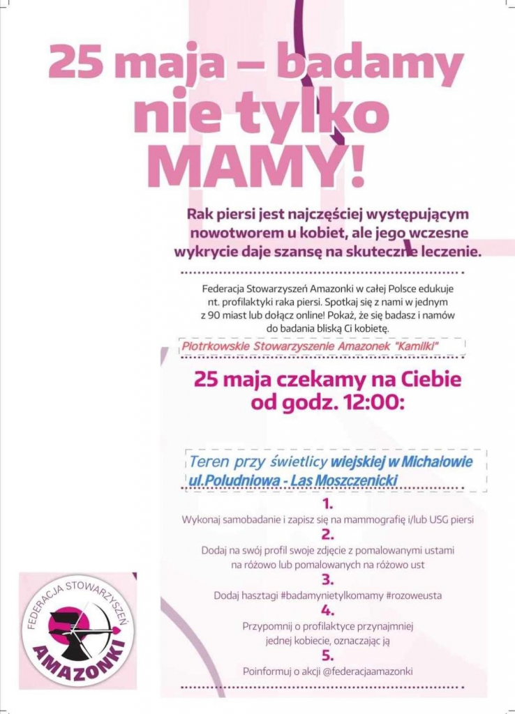 25 maja - badamy nie tylko MAMY! Rak piersi jest najczęściej występującym nowotworem u kobiet, ale jego wczesne wykrycie daje szansę na skuteczne leczenie. Federacja Stowarzyszeń Amazonki w całej Polsce edukuje nt. profilaktyki raka piersi. Spotkaj się z nami w jednym z 90 miast lub dołącz online! Pokaż, że się badasz i namów do badania bliską Ci kobietę. Plotrkowskie Stowarzyszenie Amazonek "Kamilki" 25 maja czekamy na Ciebie od godz. 12:00: Teren przy świetlicy wiejskiej w Michałowie ul. Poludniowa - Las Moszczenicki 1. Wykonaj samobadanie i zapisz się na mammografię i/lub USG piersi 2. Dodaj na swój profil swoje zdjęcie z pomalowanymi ustami na różowo lub pomalowanych na różowo ust 3. Dodaj hasztagi #badamynietylkomamy #rozoweusta 4. Przypomnij o profilaktyce przynajmniej jednej kobiecie, oznaczając ją 5. Poinformuj o akcji @federacjaamazonki