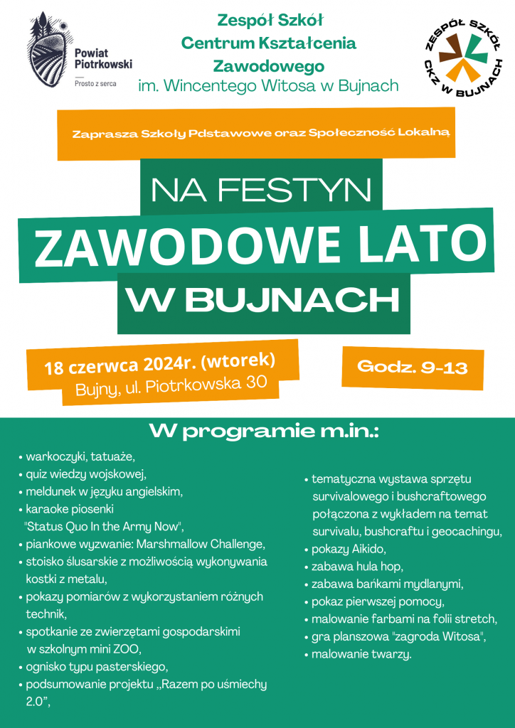 Zespół Szkół Centrum Kształcenia Zawodowego w Bujnach zaprasza Szkoły Podstawowe i Społeczność Lokalną na drugą edycję festynu ,,Zawodowe Lato w Bujnach", który odbędzie się na terenie szkoły we wtorek 18 czerwca 2024r. w godz. 9.00 - 13.00. W programie moc atrakcji dla małych i dużych, m.in: - pokazy sprzętu specjalistycznego służb mundurowych, - spotkanie ze zwierzętami gospodarskimi w szkolnym ZOO, - quiz wiedzy wojskowej, - pokazy AIKIDO, - tematyczna wystawa sprzętu survivalowego i bushcraftowego, - pokaz pierwszej pomocy, - gra planszowa ,,Zagroda Witosa" - ognisko typu pasterskiego i wiele, wiele innych