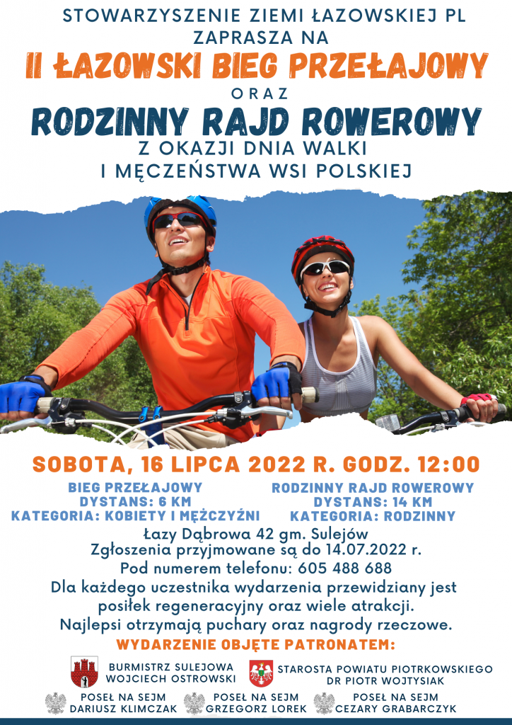 STOWARZYSZENIE ZIEMU ŁAZOWSKIEJ PL ZAPRASZA NA II ŁAZOWSKI BIEG PRZEŁAJOWY ORAZ RODZINNY RAJD ROWEROWY Z OKAZJI DNIA WALKI I MĘCZEŃSTWA WSI POSKIEJ  Sobota, 16 lipca 2022 r. godz. 12:00 Rodziny Rajd Rowerowy Dystans: 14 km Kategoria: rodzinny	Bieg Przełajowy Dystans: 6 km Kategoria: kobiety i mężczyźni  Łazy Dąbrowa 42 gm. Sulejów                                       Zgłoszenia przyjmowane są do 14.04.2022 r. Pod numerem telefonu: 605 488 688  Dla każdego uczestnika wydarzenia przewidziany jest posiłek regeneracyjny oraz wiele atrakcji. Najlepsi otrzymają puchary oraz nagrody rzeczowe.  WYDARZENIE OBJĘTE PATRONATEM:     Burmistrz Sulejowa Wojciech Ostrowski		Starosta Powiatu Piotrkowskiego dr Piotr Wojtysiak Poseł na Sejm Dariusz Klimczak	Poseł na Sejm Grzegorz Lorek	Poseł na Sejm Cezary Grabarczyk