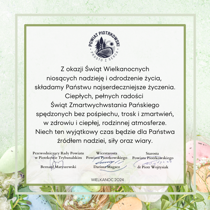 Karta z zielonym tłem, w tle kolorowe jajeczka świąteczne.   Z okazji Świąt Wielkanocnych  niosących nadzieję i odrodzenie życia,  składamy Państwu najserdeczniejsze życzenia.  Ciepłych, pełnych radości Świat Zmartwychwstania Pańskiego  spędzonych bez pośpiechu, trosk i zmartwień,  w zdrowiu i ciepłej, rodzinnej atmosferze.  Niech ten wyjątkowy czas będzie dla Państwa  źródłem nadziei, siły oraz wiary.