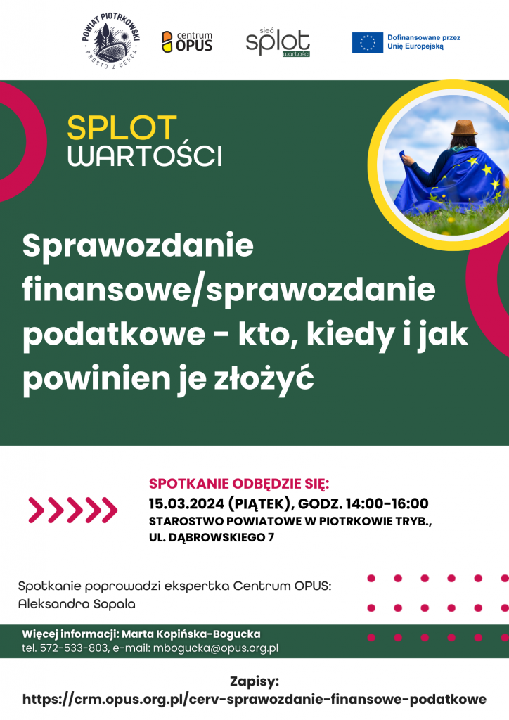 Logo powiat piotrkowski, logo Centrum opus, logo Sieć splot wartości, logo dofinansowania przez unie europejska. Na obrazku kobieta odwrócona plecami do zdjęcia na plecach ma flagę unii na głowie brązowa czapkę siedzi na trawie prawdopodobnie na łące i patrzy w niebo. Splot Wartości Sprawozdanie Finansowe / Sprawozdanie Podatkowe – kto kiedy jak powinien je złożyć. Spotkanie odbędzie się: 15.03.2024 (Piątek), godz. 14:00-16:00 Starostwo Powiatowe w Piotrkowie Trybunalskim ul. Dąbrowskiego 7 Spotkanie poprowadzi ekspertka Centrum OPUS: Aleksandra Sopala Więcej informacji : Marta Kopińska-Bogucka Tel. 572-533-803, e-mail: mbogucka@opus.org.pl Zapisy: https://crm.opus.org.pl/cerv-sprawozdanie-finansowe-podatkowe