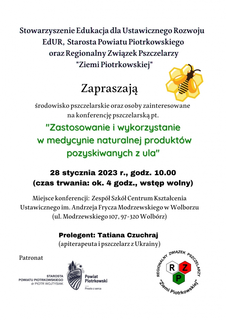 Stowarzyszenie Edukacja dla Ustawicznego Rozwoju EdUR, Starosta Powiatu Piotrkowskiego oraz Regionalny Związek Pszczelarzy „Ziemi Piotrkowskiej” Zapraszają środowisko pszczelarskie oraz osoby zainteresowane na konferencję pszczelarską pt. „Zastosowanie i wykorzystanie w medycynie naturalnej produktów pozyskiwanych z ula” 28 stycznia 2023r., godz.10.00 (czas trwania: ok.4 godz., wstęp wolny) Miejsce konferencji: Zespół Szkół Centrum Kształcenia Ustawicznego im.Andrzeja Frycza Modrzewskiego w Wolborzu (ul.Modrzewskiego 107, 97-320 Wolbórz) Prelegent: Tatiana Czuchraj (apiterapeuta i pszczelarz z Ukrainy) Patronat: Starosta Powiatu Piotrkowskiego dr Piotr Wojtysiak, Regionalny Związek Pszczelarzy „Ziemi Piotrkowskiej”