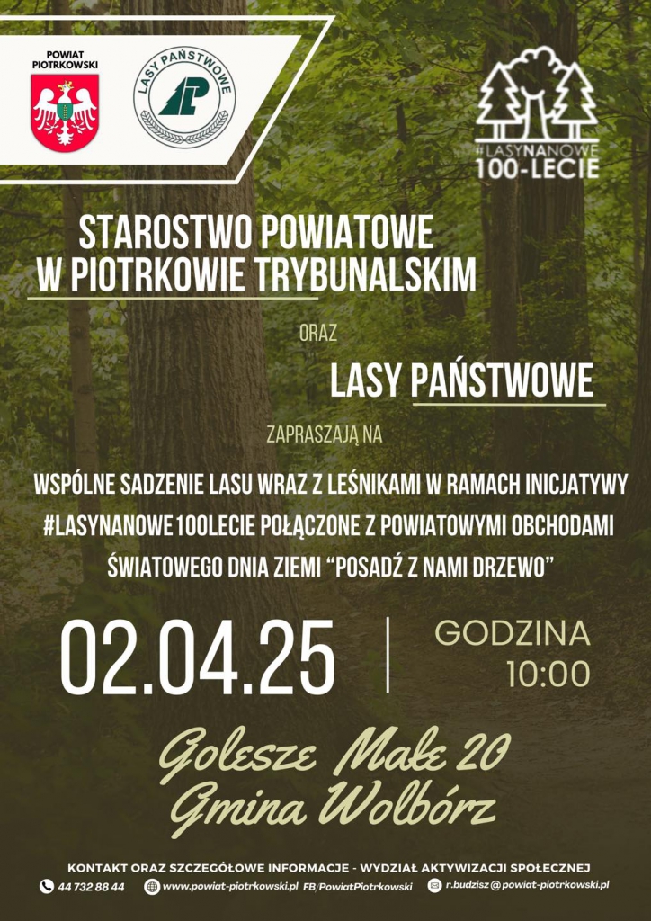 Plakat promujący wydarzenie związane ze wspólnym sadzeniem lasu organizowane przez Starostwo Powiatowe w Piotrkowie Trybunalskim oraz Lasy Państwowe. Tło stanowi fotografia zielonego lasu, z wyeksponowanym pniem drzewa w centrum. W górnej części umieszczono logotypy Powiatu Piotrkowskiego oraz Lasów Państwowych, a także symboliczne logo akcji „#LasyNaNowe 100-lecie” z grafiką przedstawiającą drzewa. Na środku plakatu widnieją duże, białe napisy zapraszające na wydarzenie, którego celem jest wspólne sadzenie lasu w ramach obchodów 100-lecia Lasów Państwowych oraz Światowego Dnia Ziemi pod hasłem „Posadź z nami drzewo”. Data wydarzenia to 2 kwietnia 2025 roku, a start zaplanowano na godzinę 10:00. Miejsce wydarzenia podkreślone jest eleganckim, odręcznym fontem: Golesze Małe 20, Gmina Wolbórz. Na dole plakatu znajdują się informacje kontaktowe: numer telefonu, adres strony internetowej powiatu oraz adres e-mail do osoby odpowiedzialnej za organizację wydarzenia.