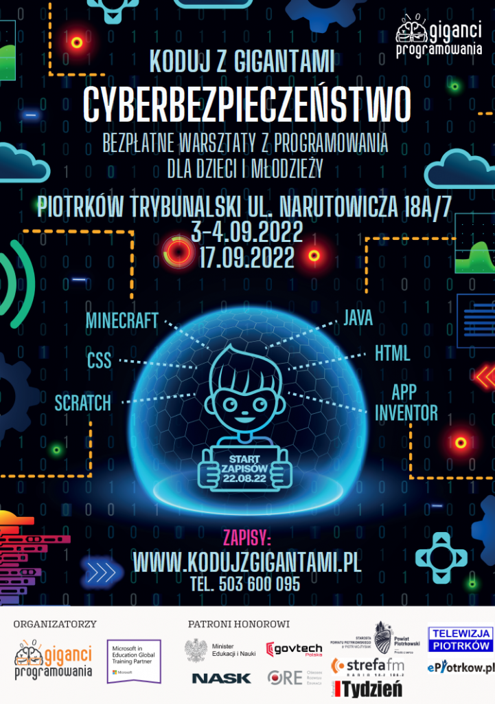 KODUJZ GIGANTAMI CYBERBEZPIECZEŃSTWO BEZPŁATNE WARSZTATY Z PROGRAMOWANIA DLA DZIECI MŁODZIEŻY PIOTRKÓW TRYBUNALSKI UL. NARUTOWICZA 18A/7 3-4.09.2022 17.09.2022 MINECRAFT CSS JAVA SCRATCH HTML APP INVENTOR ZAPO 22.08.22 ZAPISY: WWW.KODUJZGIGANTAMI.PL TEL. 503 600 095