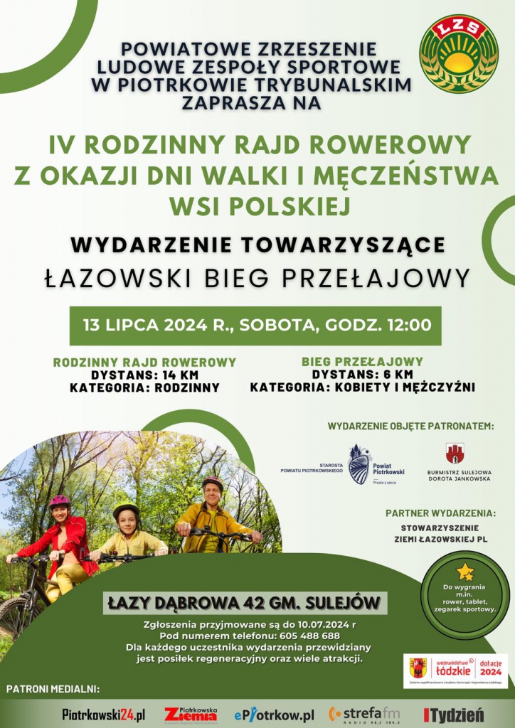 Plakat informuje o IV Rodzinnym Rajdzie Rowerowym z okazji Dni Walki i Męczeństwa Wsi Polskiej, organizowanym przez Powiatowe Zrzeszenie Ludowe Zespoły Sportowe w Piotrkowie Trybunalskim. Wydarzenie odbędzie się 13 lipca 2024 roku (sobota) o godzinie 12:00 i będzie towarzyszył mu Łazowski Bieg Przełajowy. Rajd rowerowy obejmuje dystans 14 km i jest kategorii rodzinnej, natomiast bieg przełajowy to dystans 6 km z kategoriami kobiet i mężczyzn. Wydarzenie odbędzie się w Łazy Dąbrowa 42, gmina Sulejów. Zgłoszenia przyjmowane są do 10 lipca 2024 roku pod numerem telefonu 605 488 688. Dla uczestników przewidziane są posiłki regeneracyjne oraz wiele atrakcji, w tym możliwość wygrania roweru, tabletu lub zegarka sportowego. Patronat nad wydarzeniem obejmują starosta powiatu piotrkowskiego oraz burmistrz Sulejowa Dorota Jankowska, a partnerem wydarzenia jest Stowarzyszenie Ziemi Łazowskiej PL. Patroni medialni to Piotrkowski24.pl, Piotrkowska Ziemia, ePiotrkow.pl, Strefa FM, Tydzień.