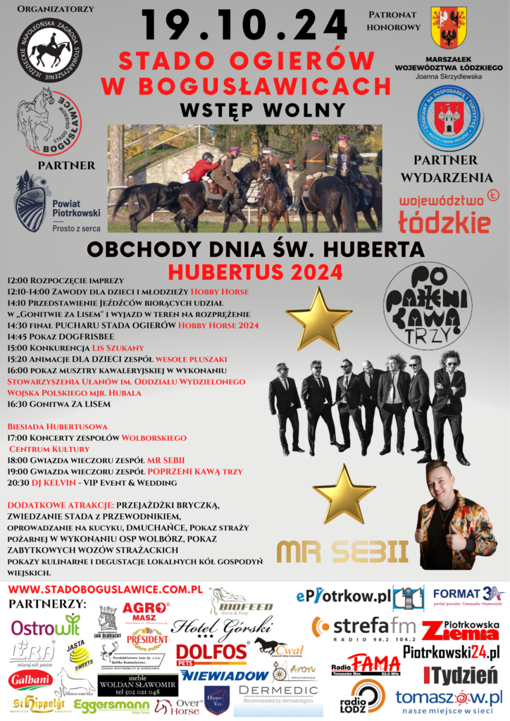 Harmonogram: 12:00 Rozpoczęcie imprezy 12:10 -14:00 Zawody dla dzieci i młodzieży Hobby Horse 14:10 Przedstawienie Jeźdźców biorących udział w ,,Gonitwie za Lisem” i wyjazd w teren na rozprężenie 14:30 finał Pucharu Stada Ogierów Hobby Horse 2024 14:45 Pokaz Dogfrisbee 15:00 Konkurencja Lis Szukany 15:20 Animacje dla dzieci zespół Wesołe Pluszaki 16:00 pokaz musztry kawaleryjskiej w wykonaniu Stowarzyszenia Ułanów im. Oddziału Wydzielonego Wojska Polskiego mjr. Hubala 16:30 Gonitwa ,,Za Lisem” Biesiada Hubertusowa 17:00 Koncerty zespołów z Wolborskiego Centrum Kultury 18:00 Gwiazda wieczoru zespół MR SEBII 19:00 Gwiazda wieczoru zespół POPRZENI KAWĄ TRZY 20:30 DJ KELVIN – VIP Event & Wedding Dodatkowe atrakcje: Przejażdżki bryczką, zwiedzanie stada z przewodnikiem, oprowadzanie na kucyku, dmuchańce, Pokaz straży pożarnej w wykonaniu OSP Wolbórz, pokaz zabytkowych wozów strażackich pokazy kulinarne i degustacje lokalnych kół gospodyń wiejskich. Patronat Honorowy Marszałek Województwa Łódzkiego Joanna Skrzydlewska, Burmistrz Wolborza Andrzej Jaros. Partner wydarzenia Województwo Łódzkie.