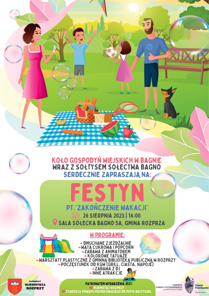  Kolorowy plakat z motywem rodziny bawiącej się na pikniku, na środku napis: Koło Gospodyń Wiejskich w Bagnie wraz z Sołtysem Gminy Bagno zapraszają na festyn pod tytułem „ZAKOŃCZENIE WAKACJI”. Poniżej data wydarzenia: 26 sierpnia 2023 roku, godzina 14:00 oraz miejsce: Sala Sołecka Bagno 5A, gmina Rozprza. Poniżej informacje o programie festynu: dmuchane zjeżdżalnie, wata cukrowa i popcorn, zabawa z animatorem, kolorowe tatuaże, warsztaty plastyczne z Gminną Biblioteką Publiczną w Rozprzy, poczęstunek od KGW, zabawa z DJ oraz inne atrakcje. Na dole po lewo logo Gminy Rozprza oraz informacja o patronacie Burmistrza Rozprzy, na środku informacja o patronacie Starosty Powiatu Piotrkowskiego, dr Piotra Wojtysiaka. Po prawo na dole logo Powiatu Piotrkowskiego