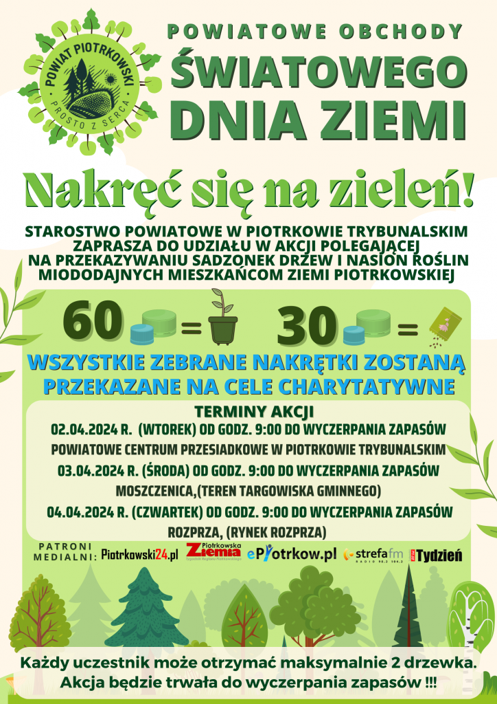  Logo Powiat Piotrkowski Prosto z serca Powiatowe obchody Światowego Dnia Ziemi Nakręć się na zieleń! Starostwo Powiatowe w Piotrkowie Trybunalskim zaprasza do udziału w akcji polegającej na przekazywaniu sadzonek drzew i nasion roślin miododajnych mieszkańcom Ziemi Piotrkowskiej Wszystkie zebrane nakrętki zostaną przekazane na cele charytatywne terminy akcji 02.04.2024 r. (wtorek) od godz. 9:00 do wyczerpania zapasów   Powiatowe Centrum Przesiadkowe w Piotrkowie Trybunalskim   03.04.2024 r. (środa) od godz. 9:00 do wyczerpania zapasów   Moszczenica,(teren targowiska gminnego)   04.04.2024 r. (czwartek) od godz. 9:00 do wyczerpania zapasów   ROZPRZA, (rynek Rozprza)   Każdy uczestnik może otrzymać maksymalnie 2 drzewka. Akcja będzie trwała do wyczerpania zapasów !!! 