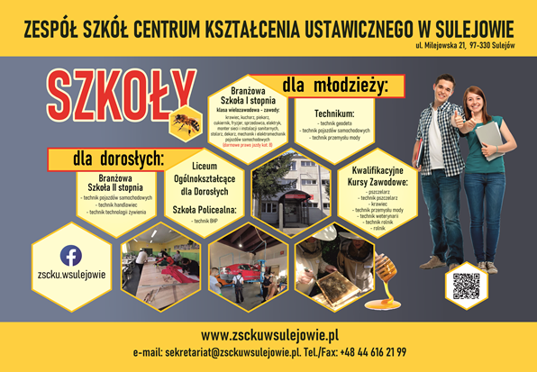 Plakat promujący ofertę edukacyjną Zespołu Szkół Centrum Kształcenia Ustawicznego w Sulejowie, ul. Milejowska 21. Na górze żółty pas z nazwą szkoły i adresem. Poniżej duży czerwony napis: „SZKOŁY”. Całość utrzymana w kolorystyce żółto-szaro-czerwonej z motywem plastrów miodu i pszczół. Grafika podzielona na trzy sekcje: „dla młodzieży”, „dla dorosłych” oraz ogólną nazwę szkoły. Dla młodzieży: Branżowa Szkoła I stopnia – klasa wielozawodowa (m.in. kucharz, piekarz, stolarz, mechanik, fryzjer, kierowca, elektryk, monter sieci, blacharz, sprzedawca). Informacja o możliwości zdobycia prawa jazdy kat. B. Technikum – technik geodeta, technik pojazdów samochodowych, technik przemysłu mody. Kwalifikacyjne Kursy Zawodowe – m.in. pszczelarz, technik pszczelarz, krawiec, technik przemysłu mody, technik rolnik, technik weterynarii. Dla dorosłych: Branżowa Szkoła II stopnia – technik pojazdów samochodowych, technik handlowiec, technik technologii żywienia. Liceum Ogólnokształcące dla Dorosłych. Szkoła Policealna – technik BHP. W dolnej części plakatu znajdują się zdjęcia z zajęć praktycznych: szycie, naprawa samochodów, praca przy pszczołach, a także zdjęcie budynku szkoły. Po prawej stronie stoją uśmiechnięci uczniowie – chłopak i dziewczyna z książkami i kciukiem uniesionym w górę. Na dole dane kontaktowe: Strona: www.zsckuwsulejowie.pl E-mail: sekretariat@zsckuwsulejowie.pl Tel./Fax: +48 44 616 21 99 Facebook: zscku.wsulejowie Kod QR prowadzący do strony szkoły.