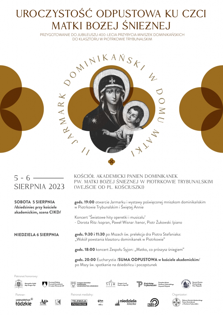 Duży plakat z białym tłem. U góry napis „Uroczystość odpustowa ku czci Matki Bożej Śnieżnej, przygotowanie do Jubileuszu 400 – lecia przybycia Mniszek Dominikańskich do klasztoru w Piotrkowie Trybunalskim”. Poniżej obrazek Matki Boskiej Śnieżnej z Dzieciątkiem Jezus, wokół napis „II Jarmark Dominikański w Domu Matki”. Poniżej napis „Kościół Akademicki Panien Dominikanek pod wezwaniem Matki Bożej Śnieżnej w Piotrkowie Trybunalskim (wejście od placu Kościuszki)” 5 – 6 sierpnia 2023, obok daty i miejsce oraz program wydarzenia: Sobota 5 sierpnia – dziedziniec przy kościele akademickim, scena CIKD. Godzina 19:00 otwarcie Jarmarku i wystawy poświęconej Mniszkom Dominikańskim w Piotrkowie Trybunalskim i Świętej Annie; Koncert „Światowe hity operetki musicalu” – Dorota Ritz – sopran, Paweł Wisnar – tenor; Piotr Żukowski – piano. Niedziela 6 sierpnia – godzina 9:30 i 11:30 po Mszach św. prelekcja doktora Piotra Stefaniaka: Wokół powstania klasztoru Dominikanek w Piotrkowie"; godzina 18:00 koncert Zespołu Syjon: ,,Matko co prószysz śniegiem; godzina 20:00 Eucharystia; Suma Odpustowa w kościele akademickim; po Mszy Św. spotkanie na dziedzińcu – poczęstunek. Na dole logo wszystkich patronatów honorowych tego wydarzenia.