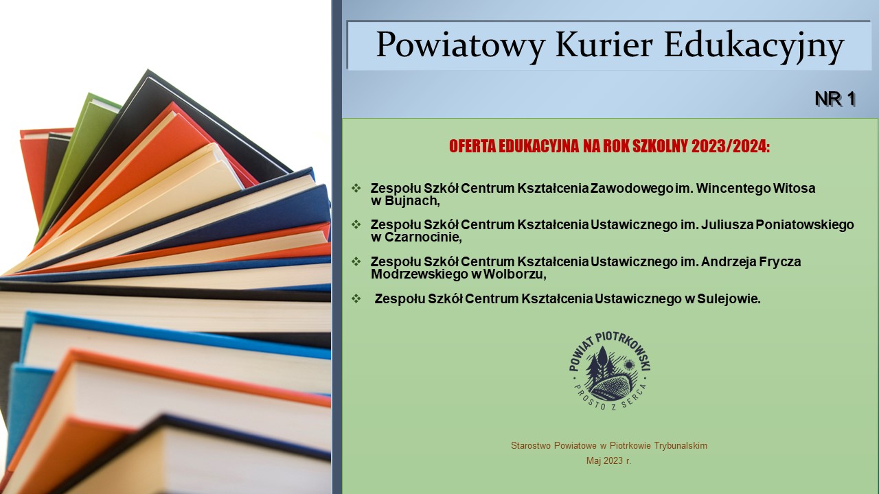 Powiatowy Kurier Edukacyjny nr 1 OFERTA EDUKACYJNA NA ROK SZKOLNY 2023/2024 Zespołu Szkół Centrum Kształcenia Zawodowego im. Wincentego Witosa w Bujnach, Zespołu Szkół Centrum Kształcenia Ustawicznego im. Juliusza Poniatowskiego w Czarnocinie, Zespołu Szkół Centrum Kształcenia Ustawicznego im. Andrzeja Frycza Modrzewskiego w Wolborzu, Zespołu Szkół Centrum Kształcenia Ustawicznego w Sulejowie. Starostwo Powiatowe w Piotrkowie Trybunalskim Maj 2023 r. Na graficie zdjęcie książek z kolorowymi okładkami oraz logo Powiatu Piotrkowskiego prosto z serca