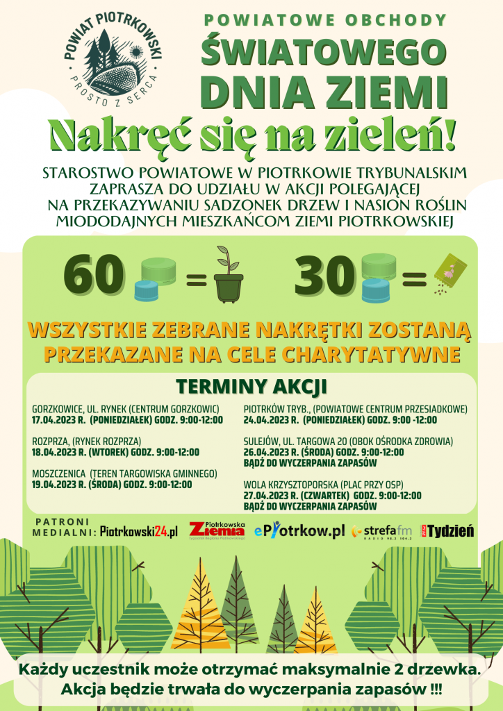 Logo Powiat Piotrkowski "Prosto z serca" Powiatowe Obchody Światowego Dnia Ziemi Nakręć się na zieleń! Starostwo Powiatowe w Piotrkowie Trybunalskim zaprasza do udziału w akcji polegającej na przekazywaniu sadzonek drzew i nasion roślin miododajnych mieszkańcom Ziemi Piotrkowskiej. Wszystkie zebrane nakrętki zostaną przekazane na cele charytatywne. terminy akcji Gorzkowice, ul. RYNEK (CENTRUM GORZKOWIC) 17.04.2023 r. (PONIEDZIAŁEK) godz. 9:00 do 12:00 ROZPRZA, (rynek rozprza) 18.04.2023 r. (WTOREK) godz. 9:00 do 12:00 MOSZCZENICA (TEREN TARGOWISKA GMINNEGO) 19.04.2023 r. (środa) godz. 9:00 do 12:00 PIOTRKÓW TRYB., (POWIATOWE CENTRUM PRZESIADKOWE) 24.04.2023 r. (PONIEDZIAŁEK) godz. 9:00 do 12:00 SULEJÓW, UL. TARGOWA 20 (OBOK OŚRODKA ZDROWIA) 26.04.2023 r. (ŚRODA) godz. 9:00 do 12:00 Wola Krzysztoporska (centrum) 27.04.2023 r. (CZWARTEK) godz. 9:00 do 12:00 Każdy uczestnik może otrzymać maksymalnie 2 drzewka. Akcja będzie trwała do wyczerpania zapasów !!! patroni medialni:Piotrkowski24, Ziemia Piotrkowska, epiotrkow,pl, strefa fm, Tydzień.