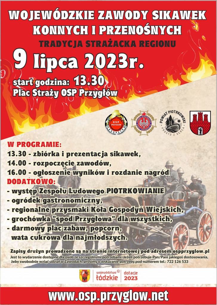 Duży plakat z czerwono beżowym tłem z motywem ognia. U góry biały napis „Wojewódzkie zawody sikawek konnych i przenośnych”. Poniżej czarny napis „Tradycja strażacka regionu”. Poniżej data i miejsce wydarzenia: „9 lipca 2023, start godzina: 13:30, Plac Straży OSP Przygłów”. Poniżej po prawej stronie znajdują się: logo OSP Przygłów; logo Związek Ochotniczych Straży Pożarnych RP, logo Powiat Piotrkowski – Prosto z Serca; Herb Sulejowa. Poniżej znajduje się program wydarzenia: 13:30 zbiórka i prezentacja sikawek, 14:00 rozpoczęcie zawodów, 16:00 ogłoszenie wyników i rozdanie nagród; dodatkowo: występ Zespołu Ludowego Piotrkowianie; ogródek gastronomiczny; regionalne przysmaki Koła Gospodyń Wiejskich, grochówka "spod Przygłowa" dla wszystkich, darmowy plac zabaw, popcorn, wata cukrowa dla najmłodszych. W tle zdjęcie strażaków na bryczce konnej. Poniżej napis: „Zapisy drużyn prowadzone są na stronie internetowej pod adresem ospprzyglow.pl. Jest to wydarzenie dostępne dla osób ze szczególnymi potrzebami. Jeżeli potrzebuje Pan/Pani jakiegoś dostosowania, żeby swobodnie wziąć udział w Zawodach prosimy o wskazanie potrzeby pod numerem telefonu 722 126 53”. Poniżej logo województwa łódzkiego i napis dotacje 2023 i strona internetowa www.osp.przyglow.net