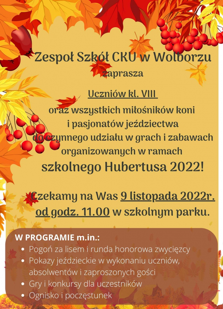 Społeczność szkolna Zespołu Szkół Centrum Kształcenia Ustawicznego im. Andrzeja Frycza Modrzewskiego w Wolborzu zaprasza uczniów klas VIII szkół podstawowych oraz wszystkich miłośników koni i pasjonatów jeździectwa do czynnego udziału w grach i zabawach organizowanych w ramach szkolnego Hubertusa 2022! Uroczystość odbędzie się 9 listopada 2022 r. o godzinie 11:00 w parku szkolnym. W programie również m.in. pogoń za lisem, pokazy ujeżdżania, prezentacja zręczności powożenia oraz ślubowanie klas pierwszych. W czasie wydarzenia przewidziano poczęstunek oraz możliwość skorzystania z kawiarenki. Serdecznie zapraszamy!