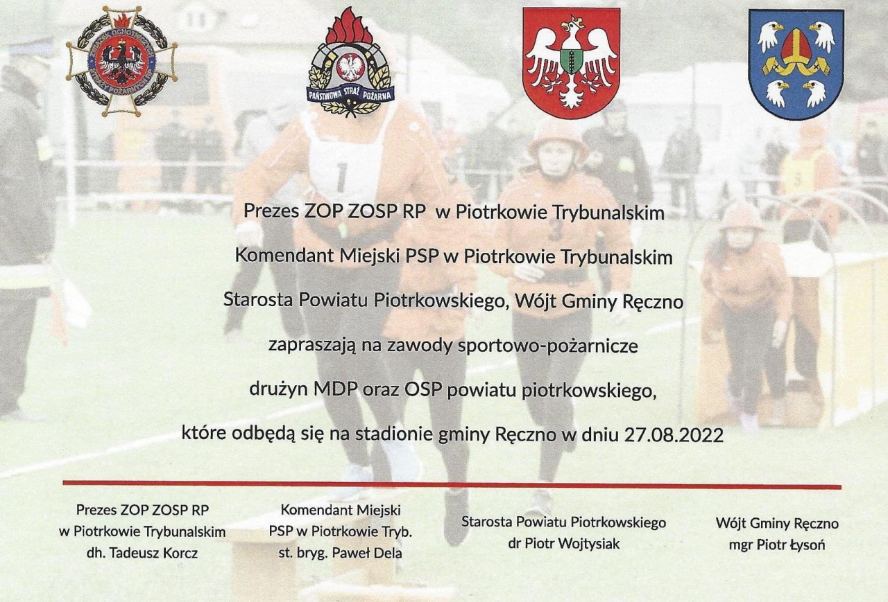 PAŃSTWOWA TRAŻ POŻARNA Prezes ZOP ZOSP RP w Piotrkowie Trybunalskim Komendant Miejski PSPw Piotrkowie Trybunalskim Starosta Powiatu Piotrkowskiego, Wójt Gminy Ręczno zapraszają na zawody sportowo pożarnicze drużyn MDP oraz OSP powiatu piotrkowskiego które odbędą się na stadionie gminy Ręczno w dniu 27.08.2022 Prezes ZOP ZOSP RP w Piotrkowie Trybunalskim dh. Tadeusz Korcz Komendant Miejski PSP Piotrkowie Tryb. st. bryg. Paweł Dela Starosta Powiatu Piotrkowskiego dr Piotr Wojtysiak Wójt Gminy Ręczno mgr Piotr Łysoń‎.