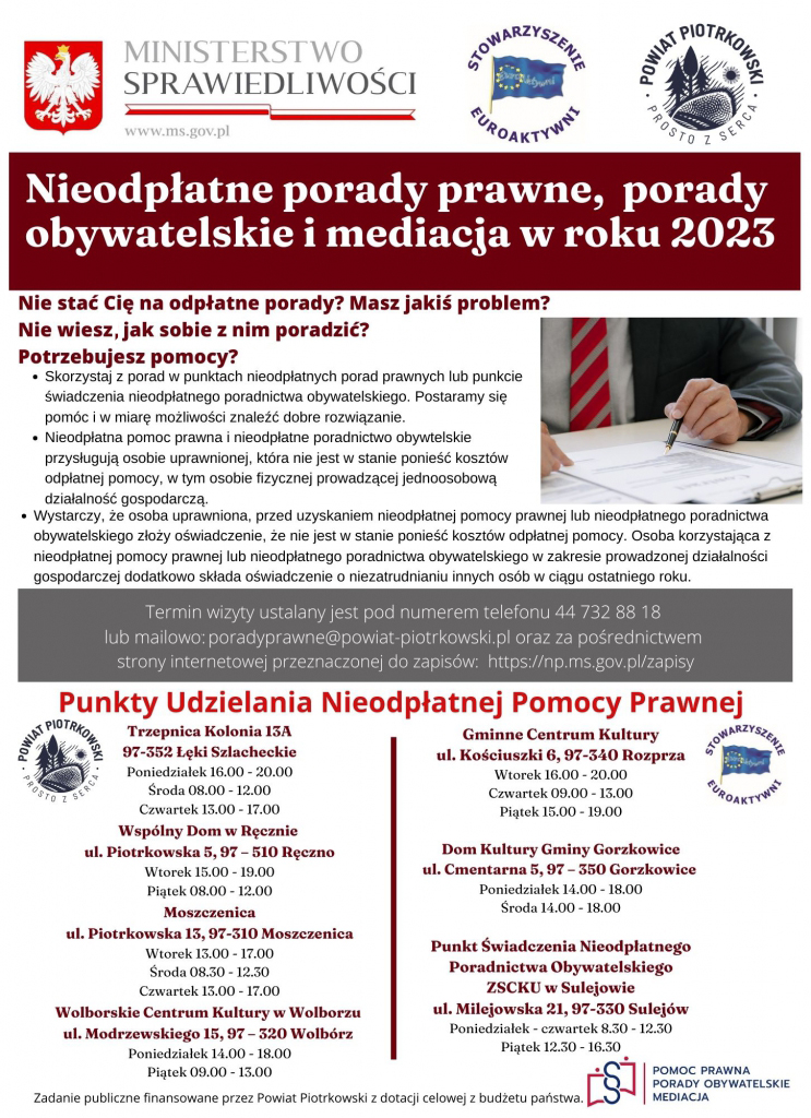 MINISTERSTWO SPRAWIEDLIWOŚCI STOWARZYSZENIE EUROAKTYWNI Powiat Piotrkowski Prosto z serca Nieodpłatne porady prawne, porady obywatelskie i mediacja w roku 2023 Nie stać Cię na odpłatne porady? Masz jakiś problem? Nie wiesz jak sobie z nim poradzić? Potrzebujesz pomocy? Skorzystaj z porad w punktach nieodpłatnych porad prawnych lub punkcie świadczenia nieodpłatnego poradnictwa obywatelskiego. Postaramy się pomóc i w miarę możliwości znaleźć dobre rozwiązanie. Nieodpłatna pomoc prawna i nieodpłatne poradnictwo obywtelskie przysługują osobie uprawnionej, która nie jest w stanie ponieść kosztów odpłatnej pomocy, w tym osobie fizycznej prowadzącej jednoosobową działalność gospodarczą. Wystarczy, że osoba uprawniona, przed uzyskaniem nieodpłatnej pomocy prawnej lub nieodpłatnego poradnictwa obywatelskiego złoży oświadczenie, że nie jest w stanie ponieść kosztów odpłatnej pomocy. Osoba korzystająca z nieodpłatnej pomocy prawnej lub nieodpłatnego poradnictwa obywatelskiego w zakresie prowadzonej działalności gospodarczej dodatkowo składa oświadczenie o niezatrudnianiu innych osób w ciągu ostatniego roku. Termin wizyty ustalany jest pod numerem telefonu 44 732 88 18 lub mailowy: poradyprawne@powiat-piotrkowski.pl oraz za pośrednictwem strony internetowej przeznaczonej do zapisów: https://np.ms.gov.pl/zapisy Punkty Udzielania Nieodpłatnej Pomocy Prawnej Trzepnica Kolonia 13A Gminne Centrum Kultury 97-352 Łęki Szlacheckie ul. Kościuszki 6, 97-340 Rozprza Poniedziałek 16.00 - 20.00 Wtorek 16.00 - 20.00 Środa 08.00 - 12.00 Czwartek 09.00 - 13.00 Czwartek 13.00 - 17.00 Piątek 15.00 - 19.00 Wspólny Dom w Ręcznie Dom Kultury Gminy Gorzkowice ul. Piotrkowska 5, 97 – 510 Ręczno ul. Cmentarna 5, 97 – 350 Gorzkowice Wtorek 15.00 - 19.00 Poniedziałek 14.00 - 18.00 Piątek 08.00 - 12.00 Środa 14.00 - 18.00 Moszczenica ul. Piotrkowska 13, 97-310 Moszczenica Punkt Świadczenia Nieodpłatnego Wtorek 13.00 - 17.00 Poradnictwa Obywatelskiego Środa 08.30 - 12.30 ZSCKU w Sulejowie Czwartek 13.00 - 17.00 ul. Milejowska 21, 97-330 Sulejów Wolborskie Centrum Kultury w Wolborzu Poniedziałek - czwartek 8.30 - 12.30 ul. Modrzewskiego 15, 97 – 320 Wolbórz Piątek 12.30 - 16.30 Poniedziałek 14.00 - 18.00 Piątek 09.00 - 13.00 Zadanie publiczne finansowane przez Powiat Piotrkowski z dotacji celowej z budżetu państwa.