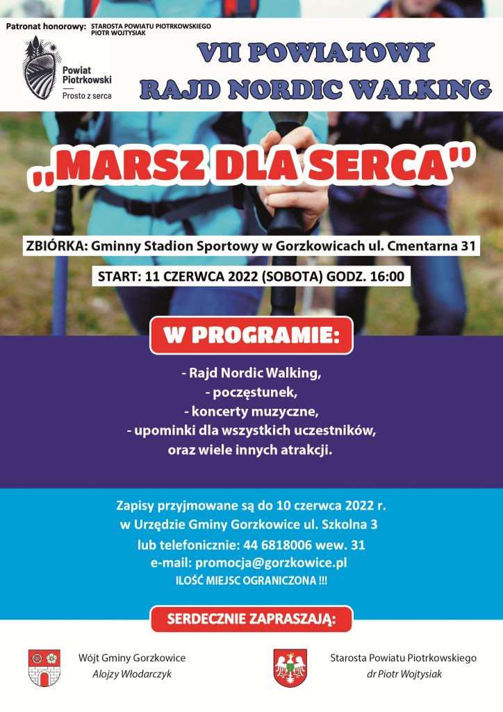 VII POWIATOWY RAJD NORDIC WALKING „MARSZ DLA SERCA” 11 CZERWCA 2022 (SOBOTA) GODZ. 16.00 MIEJSCE ZBIÓRKI Gminny Stadion Sportowy w Gorzkowicach ul. Cmentarna 5 Start godz. 16:00 W programie : - Rajd Nordic Walking, - Upominki dla wszystkich uczestników marszu, - Poczęstunek, - Koncerty muzyczne, - Oraz wiele innych atrakcji. Zapisy przyjmowane są do 10 czerwca 2022 r. w Urzędzie Gminy Gorzkowice ul. Szkolna 3 lub telefonicznie: 44 6818006 wew. 31 e mail: promocja@gorzkowice.pl ILOŚĆ MIEJSC OGRANICZONA !!! SERDRECZNIE ZAPRASZAJĄ: Starosta Powiatu Piotrkowskiego dr Piotr Wojtysiak Wójt Gminy Gorzkowice Alojzy Włodarczyk