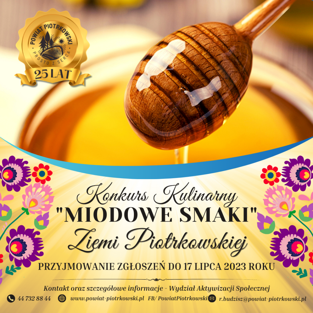 Powiat Piotrkowski 25 lat - logo Powiatu Piotrkowskiego Zdjęcie miodu, kolorowe kwiaty Konkurs Kulinarny “miodowe smaki” Ziemi Piotrkowskiej PRZYJMOWANIE ZGŁOSZEŃ DO 21 lipca 2023 ROKU Kontakt oraz szczegółowe informacje - Wydział Aktywizacji Społecznej telefon 44 732 88 44, witryna internetowa, facebook www.powiat-piotrkowski.pl FB/ PowiatPiotrkowski, adres e-mail r.budzisz@powiat-piotrkowski.pl