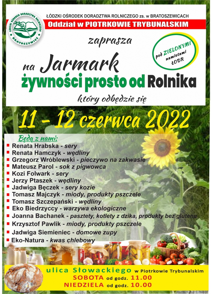 ŁÓDZKI OŚRODEK DORADZTWA ROLNICZEGO z siedzibą w Bratoszewicach Oddział w Piotrkowie Tryb. zaprasza na JARMARK ŻYWNOŚCI PROSTO OD ROLNIKA który odbędzie się 11-12 czerwca 2022 Będą z nami: • Renata Hrabska – sery • Renata Hamczyk – wędliny • Grzegorz Wróblewski – pieczywo na zakwasie • Mateusz Parol – sok z pigwowca • Kozi Folwark – sery kozie • Bogusław Wencel – makarony z pokrzywy, soki, miody • Jadwiga i Mariusz Bęczek – sery kozie • Tomasz Majczyk – miody, produkty pszczele • Tomasz Szczepański – wędliny swojskie • Eko Biedrzyccy – warzywa ekologiczne • Joanna Bachanek pasztety z mięs niszowych, kotlety z dzika, produkty bez glutenu • Krzysztof Pawlik – miody, produkty pszczele • Jadwiga Siemieniec - domowe zupy • Eko Natura – kwas chlebowy • Kromle Korytnica – sery świeże i dojrzewające, jogurty Ulica SŁOWACKIEGO w Piotrkowie Tryb. Sobota od godziny 11.00 Niedziela od godziny 10.00