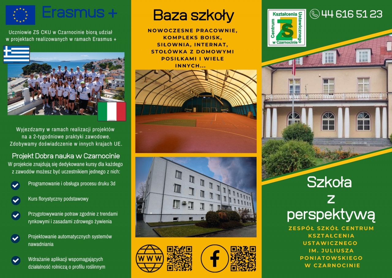 Uczniowie ZS CKU w Czarnocinie biorą udział w projektach realizowanych w ramach Wyjeżdżamy w ramach realizacji projektów na 2-tygodniowe praktyki zawodowe. Zdobywamy doświadczenie w innych krajach UE. Projekt Dobra nauka w Czarnocinie - W projekcie znajdują się dedykowane kursy dla każdego z zawodów możesz być uczestnikiem jednego z nich: • Programowanie i obsługa procesu druku 3D • Kurs florystyczny podstawowy • Przygotowywanie potraw zgodnie z trendami rynkowymi i zasadami zdrowego żywienia • Projektowanie automatycznych systemów nawadniania • Wdrażanie aplikacji wspomagających działalność rolniczą o profilu roślinnym