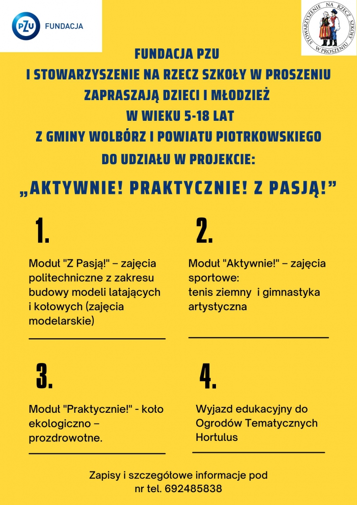 Grafika w kolorze żółto - niebieskim. Logo PZU oraz Stowarzyszenia na Rzecz Szkoły w Proszeniu. Fundacja PZU i Stowarzyszenie Na Rzecz Szkoły w Proszeniu zapraszają do udziału w: • ZAJĘCIACH SPORTOWYCH z zakresu gimnastyki artystycznej i tenisa ziemnego • ZAJĘCIACH POLITECHNICZNYCH z zakresu budowy modeli latających i kołowych • ZAJĘCIACH KOŁA EKOLOGICZNO-PROZDROWOTNEGO Zajęcia są realizowane w ramach projektu „AKTYWNIE! PRAKTYCZNIE! Z PASJĄ!”. Zapraszamy dzieci i młodzież w wieku 5-18 lat. Dołącz do nas już dziś. Zgłoszenia i szczegóły pod nr tel. 692-485-838