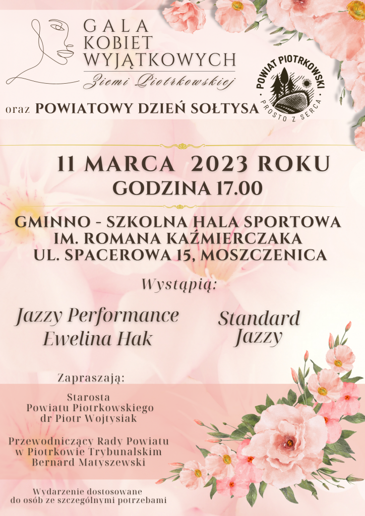 Zarys twarzy kobiety, logo Powiatu Piotrkowskiego Gala Kobiet Wyjątkowych Ziemi Piotrkowskiej oraz Powiatowy Dzień Sołtysa 11 marca 2023 roku Gminno - Szkolna Hala Sportowa im. Romana Kaźmierczaka ul. Spacerowa 15, Moszczenica. Wystąpią: Jazzy Performance Ewelina Hak Standard Jazzy Zapraszają: Starosta Powiatu Piotrkowskiego dr Piotr Wojtysiak Przewodniczący Rady Powiatu w Piotrkowie Trybunalskim Bernard Matyszewski Na dole różowe kwiaty Wydarzenie dostosowane do osób ze szczególnymi potrzebami.