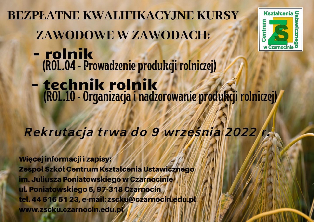 BEZPŁATNE KWALIFIKACYJNE KURSY ZAWODOWE W ZAWODACH: - rolnik  (ROL.04 - Prowadzenie produkcji rolniczej) - technik rolnik  (ROL.10 - Organizacja i nadzorowanie produkcji rolniczej) Rekrutacja trwa do 9 września 2022 r. Więcej informacji i zapisy: Zespół Szkół Centrum Kształcenia Ustawicznego  im. Juliusza Poniatowskiego w Czarnocinie ul. Poniatowskiego 5, 97-318 Czarnocin tel. 44 616 51 23, e-mail: zscku@czarnocin.edu.pl www.zscku.czarnocin.edu.pl