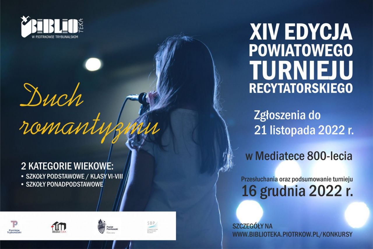 XIV EDYCJA POWIATOWEGO TURNIEJU RECYTATORSKIEGO  Duch Romantyzmu  Zgłoszenia do 21 listopada 2022 r.  w&nbsp;Mediatece 800-lecia  Przesłuchania oraz podsumowanie turnieju 16 grudnia 2022 r.  SZCZEGÓŁY NA  www.BIBLIOTEKA.PIOTRKOW.PL/KONKURSY   2&nbsp;KATEGORIE WIEKOWE:  • SZKOŁY PODSTAWOWE / KLASY VI-VIII  • SZKOŁY PONADPODSTAWOWE  Loga:  Miasto Piotrków Trybunalski, Mediateka , Powiat Piotrkowski, Stowarzyszenie Bibliotekarzy Polskich  W&nbsp;tle odwrócona placami dziewczynka w&nbsp;blasku reflektorów trzyma mikrofon.