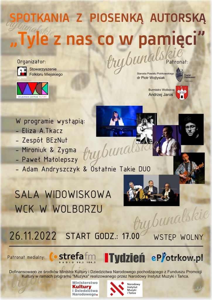 SPOTKANIA Z&nbsp;PIOSENKĄ AUTORSKA  „Tyle z&nbsp;nas co w&nbsp;pamięci"  Organizator:  Stowarzyszenie Folkloru Miejskiego  Wolborskie Centrum Kultury w&nbsp;Wolborzu  Patronat:  Starosta Powiatu Piotrkowskiego dr Piotr Wojtysiak  Burmistrz Wolborza Andrzej Jaros  W&nbsp;programie wystąpią:  Eliza A.Tkacz –  Zespół BEzNut –  Mironiuk & Zygma –  Paweł Małolepszy   Adam Andryszczyk & Ostatnie Takie DUO  SALA WIDOWISKOWA WCK W&nbsp;WOLBORZU  WSTĘP WOLNY  26.11.2022 START GODZ.: 17.00  Patronat medialny Strefa fm Tydzień ePiotrkow.pl  Dofinansowano za środków Ministra Kultury Dziedzictwa Narodowego pochodzącego z&nbsp;Funduszu Promocji Kultury w&nbsp;ramach programu "Muzyka” realizowanego przez Narodowy Instytut Muzyki Tańca.     W&nbsp;tle nuty, Logo Powiat Piotrkowski, WCK w&nbsp;Wolborzu oraz herb Wolborza. 